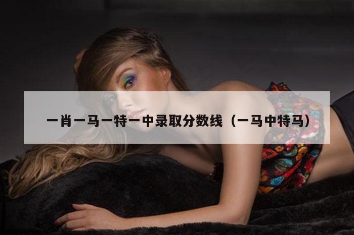 一肖一马一特一中录取分数线（一马中特马）