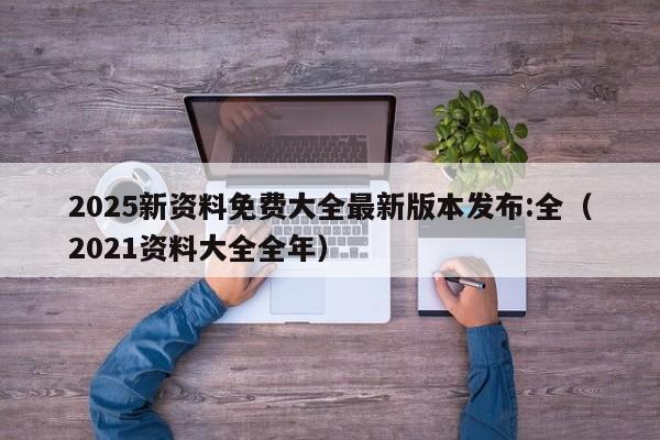 2025新资料免费大全最新版本发布:全（2021资料大全全年）
